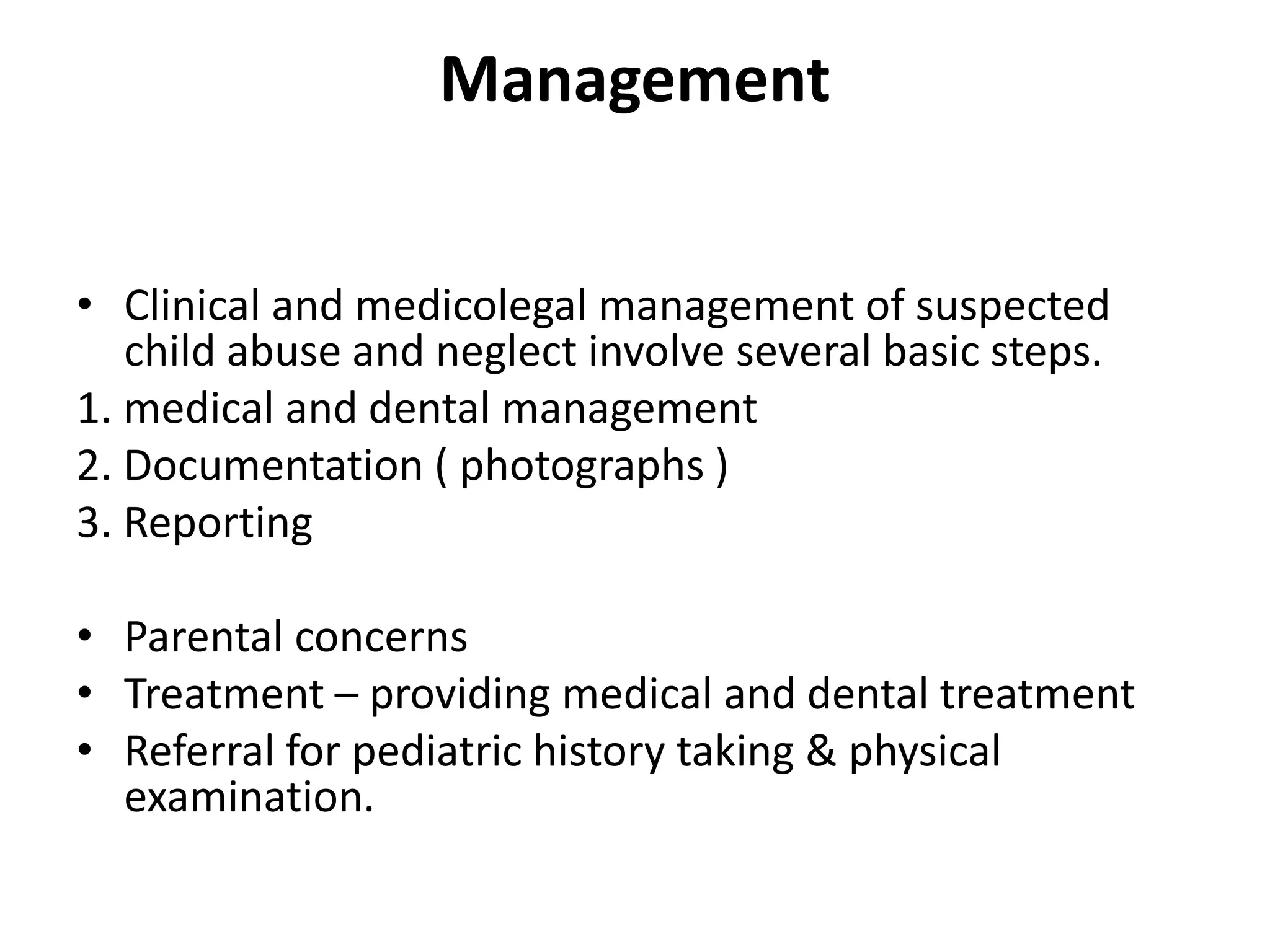 Management
• Clinical and medicolegal management of suspected
child abuse and neglect involve several basic steps.
1. medical and dental management
2. Documentation ( photographs )
3. Reporting
• Parental concerns
• Treatment – providing medical and dental treatment
• Referral for pediatric history taking & physical
examination.
 