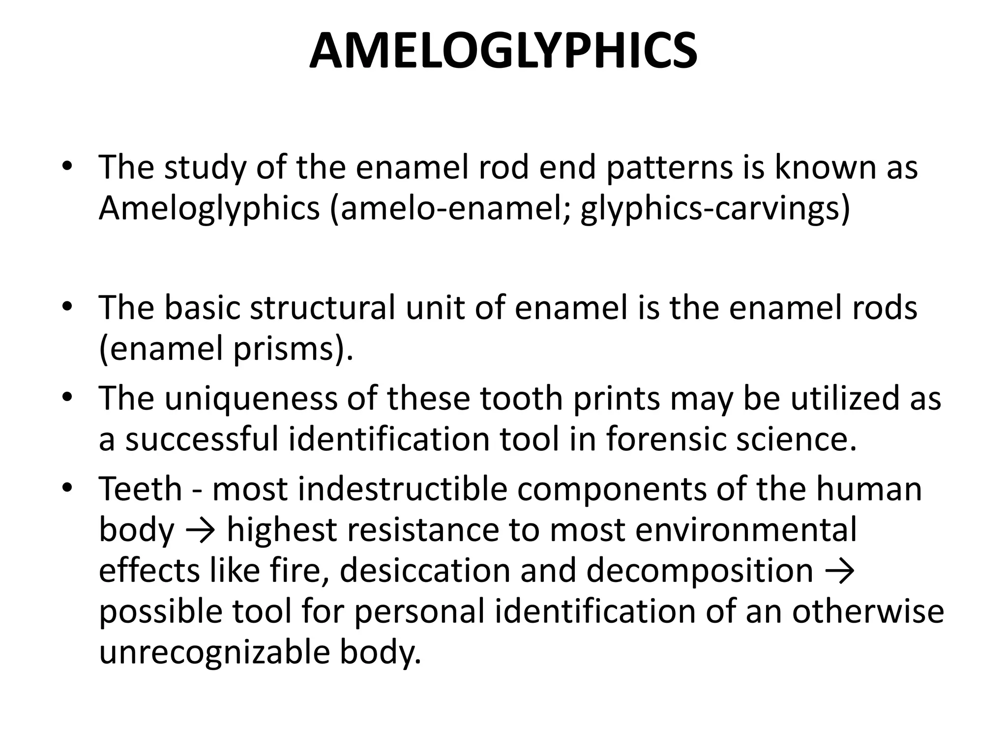 AMELOGLYPHICS
• The study of the enamel rod end patterns is known as
Ameloglyphics (amelo-enamel; glyphics-carvings)
• The basic structural unit of enamel is the enamel rods
(enamel prisms).
• The uniqueness of these tooth prints may be utilized as
a successful identification tool in forensic science.
• Teeth - most indestructible components of the human
body → highest resistance to most environmental
effects like fire, desiccation and decomposition →
possible tool for personal identification of an otherwise
unrecognizable body.
 
