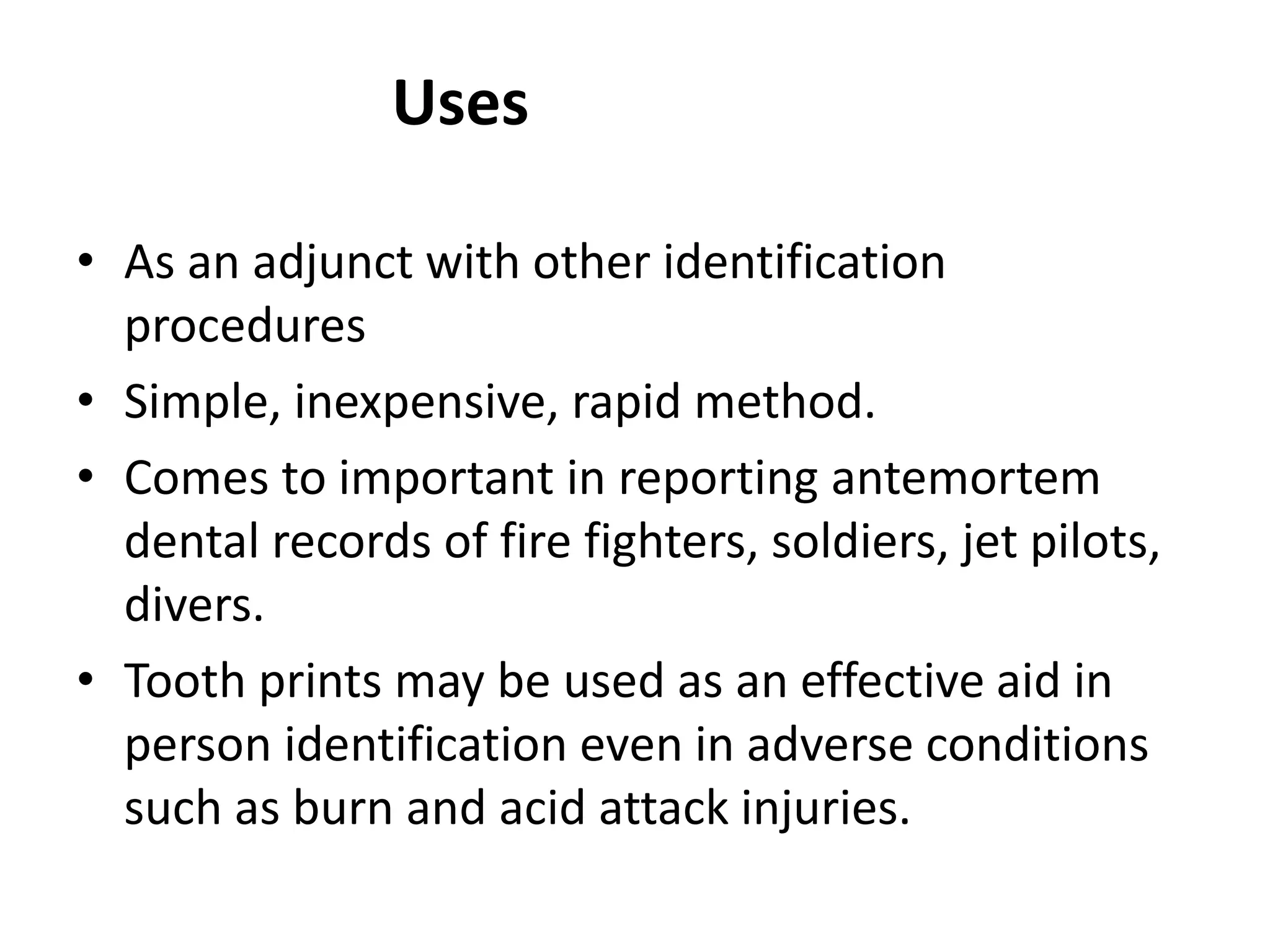 Uses
• As an adjunct with other identification
procedures
• Simple, inexpensive, rapid method.
• Comes to important in reporting antemortem
dental records of fire fighters, soldiers, jet pilots,
divers.
• Tooth prints may be used as an effective aid in
person identification even in adverse conditions
such as burn and acid attack injuries.
 