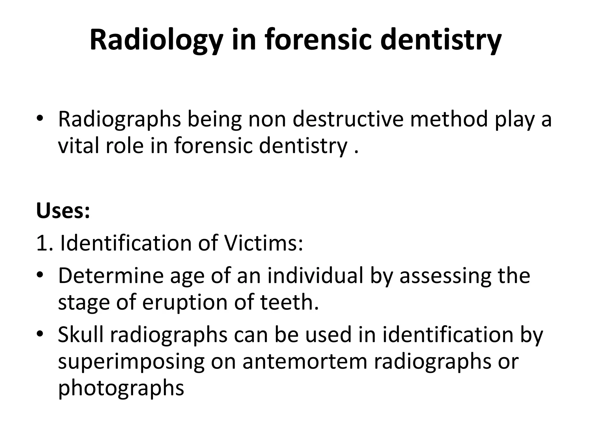 Radiology in forensic dentistry
• Radiographs being non destructive method play a
vital role in forensic dentistry .
Uses:
1. Identification of Victims:
• Determine age of an individual by assessing the
stage of eruption of teeth.
• Skull radiographs can be used in identification by
superimposing on antemortem radiographs or
photographs
 
