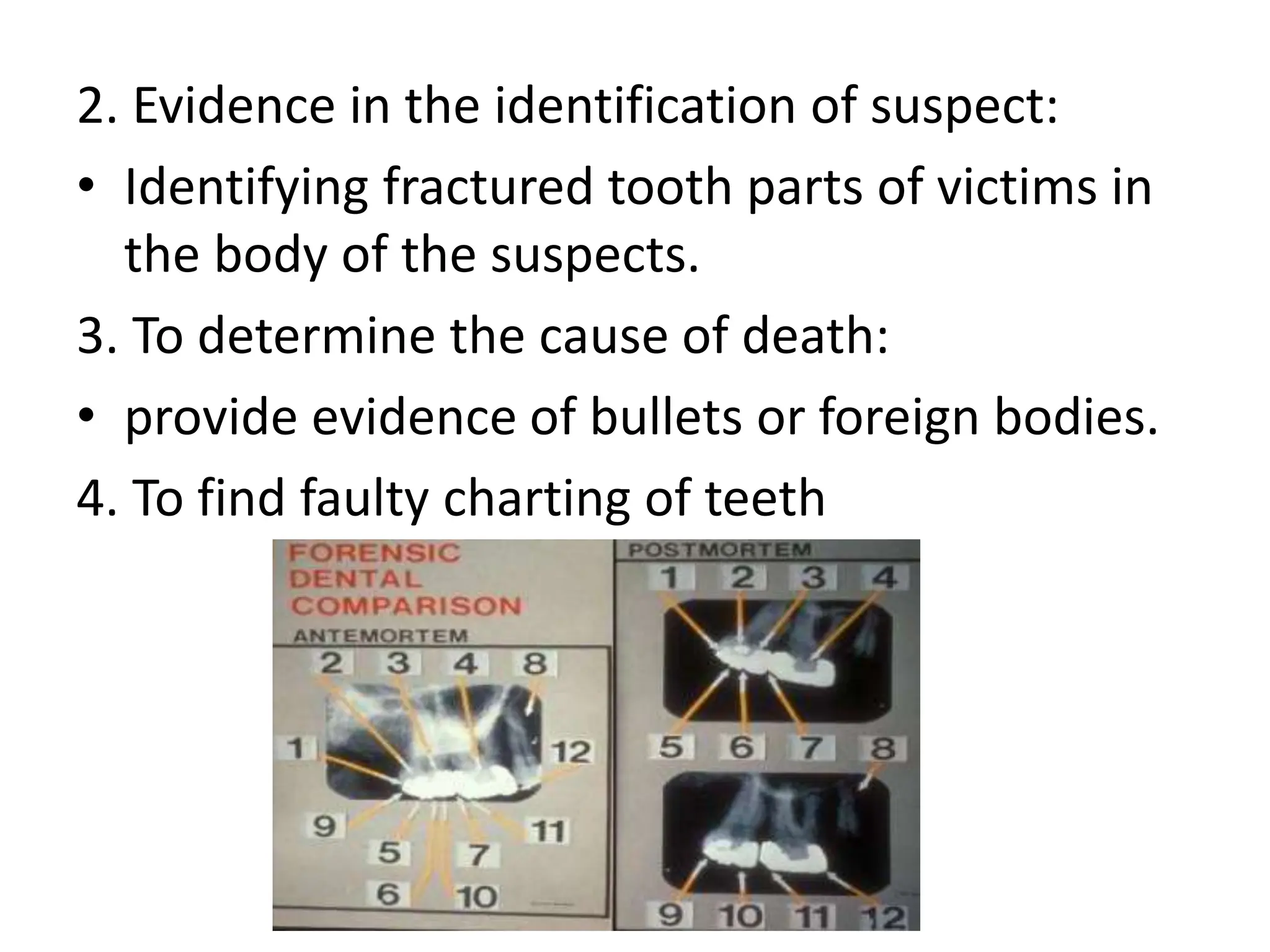 2. Evidence in the identification of suspect:
• Identifying fractured tooth parts of victims in
the body of the suspects.
3. To determine the cause of death:
• provide evidence of bullets or foreign bodies.
4. To find faulty charting of teeth
 