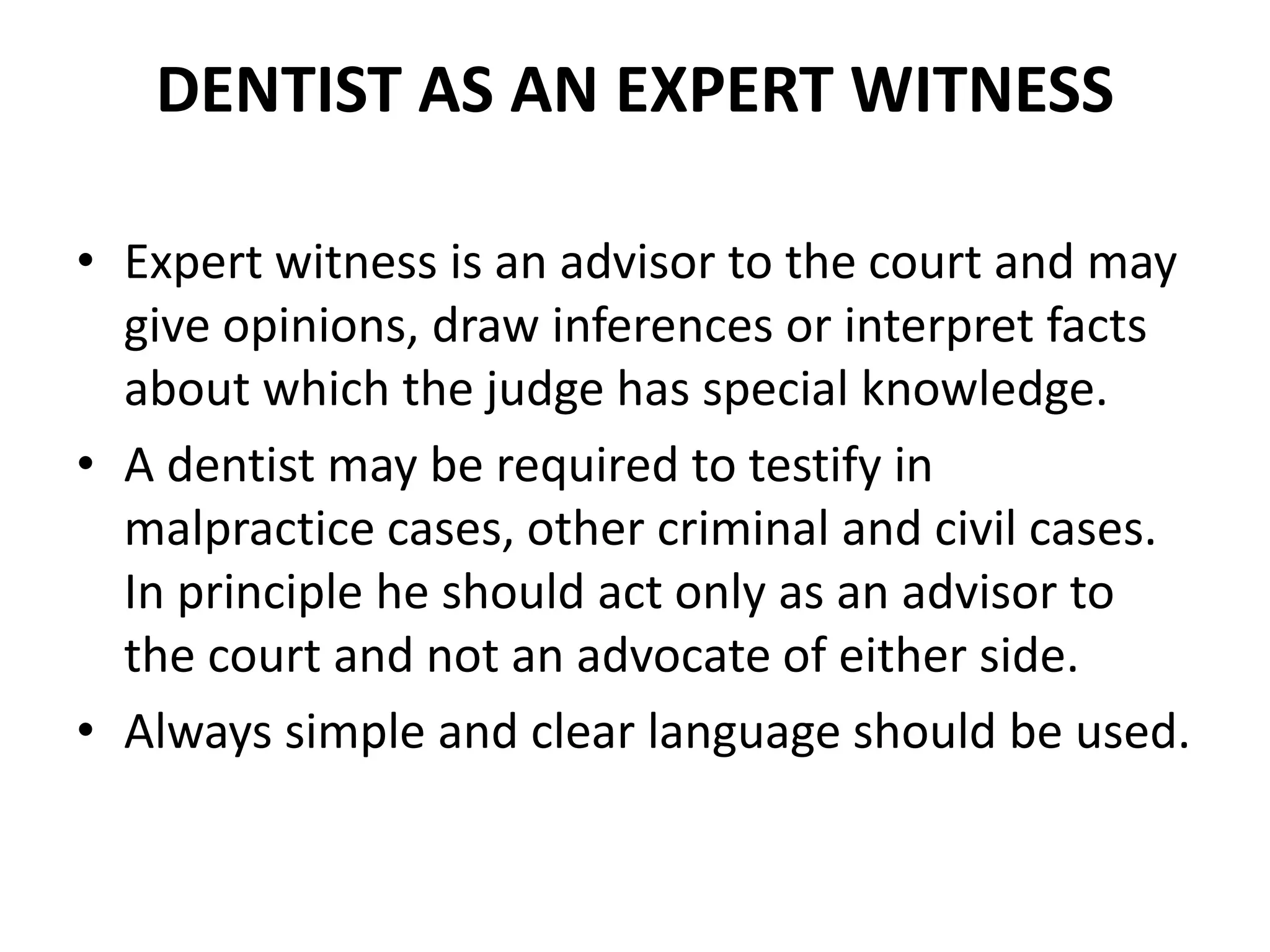 DENTIST AS AN EXPERT WITNESS
• Expert witness is an advisor to the court and may
give opinions, draw inferences or interpret facts
about which the judge has special knowledge.
• A dentist may be required to testify in
malpractice cases, other criminal and civil cases.
In principle he should act only as an advisor to
the court and not an advocate of either side.
• Always simple and clear language should be used.
 