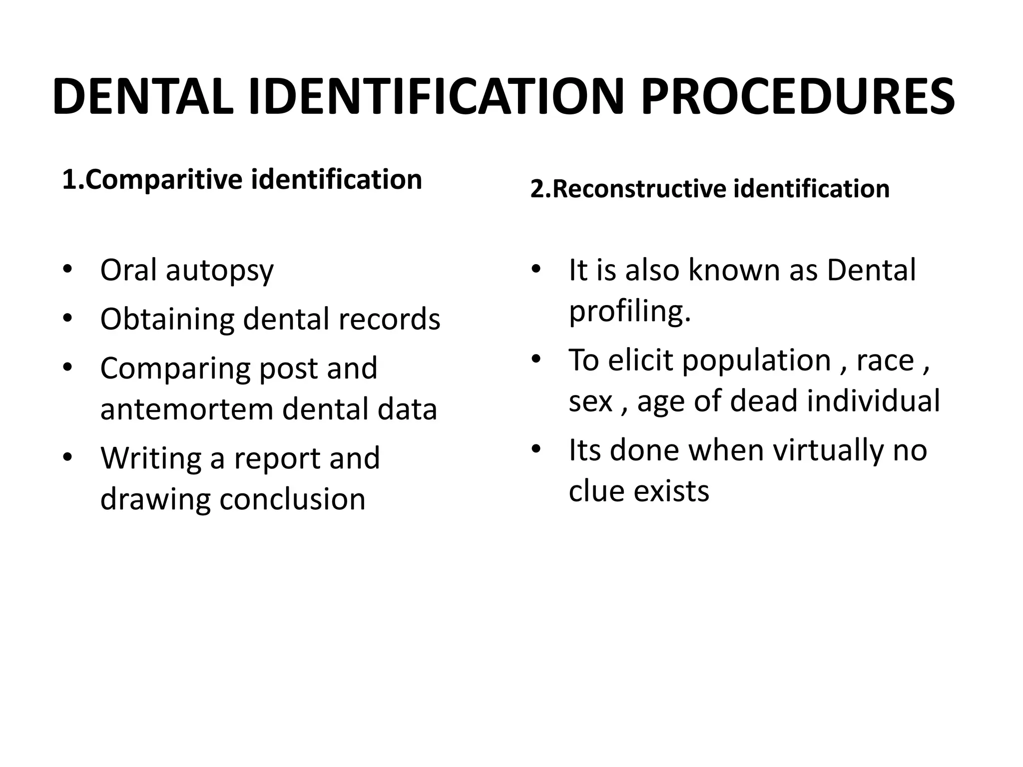 DENTAL IDENTIFICATION PROCEDURES
1.Comparitive identification
• Oral autopsy
• Obtaining dental records
• Comparing post and
antemortem dental data
• Writing a report and
drawing conclusion
2.Reconstructive identification
• It is also known as Dental
profiling.
• To elicit population , race ,
sex , age of dead individual
• Its done when virtually no
clue exists
 