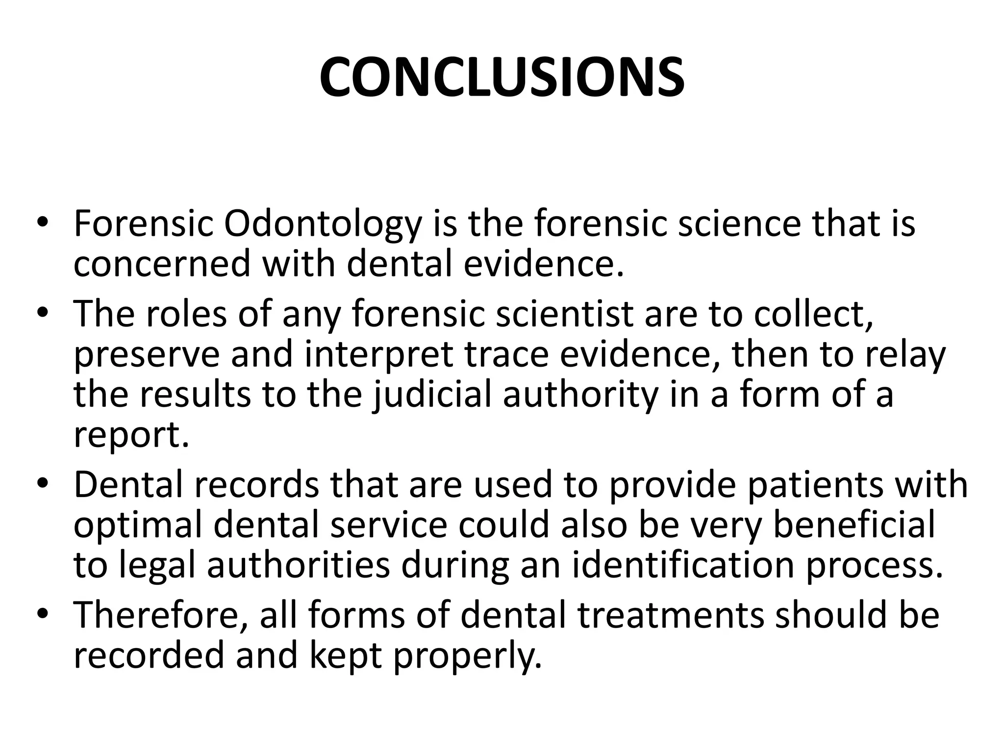 CONCLUSIONS
• Forensic Odontology is the forensic science that is
concerned with dental evidence.
• The roles of any forensic scientist are to collect,
preserve and interpret trace evidence, then to relay
the results to the judicial authority in a form of a
report.
• Dental records that are used to provide patients with
optimal dental service could also be very beneficial
to legal authorities during an identification process.
• Therefore, all forms of dental treatments should be
recorded and kept properly.
 