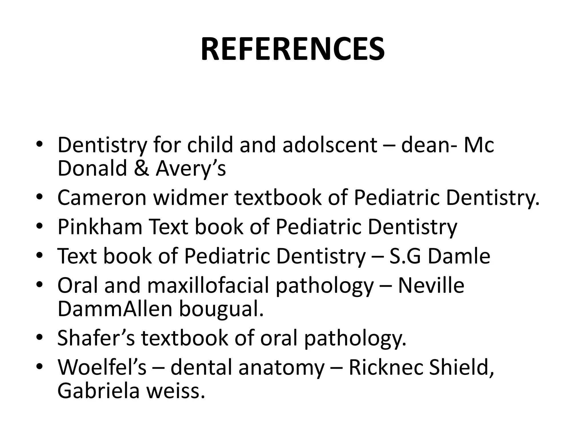 REFERENCES
• Dentistry for child and adolscent – dean- Mc
Donald & Avery’s
• Cameron widmer textbook of Pediatric Dentistry.
• Pinkham Text book of Pediatric Dentistry
• Text book of Pediatric Dentistry – S.G Damle
• Oral and maxillofacial pathology – Neville
DammAllen bougual.
• Shafer’s textbook of oral pathology.
• Woelfel’s – dental anatomy – Ricknec Shield,
Gabriela weiss.
 