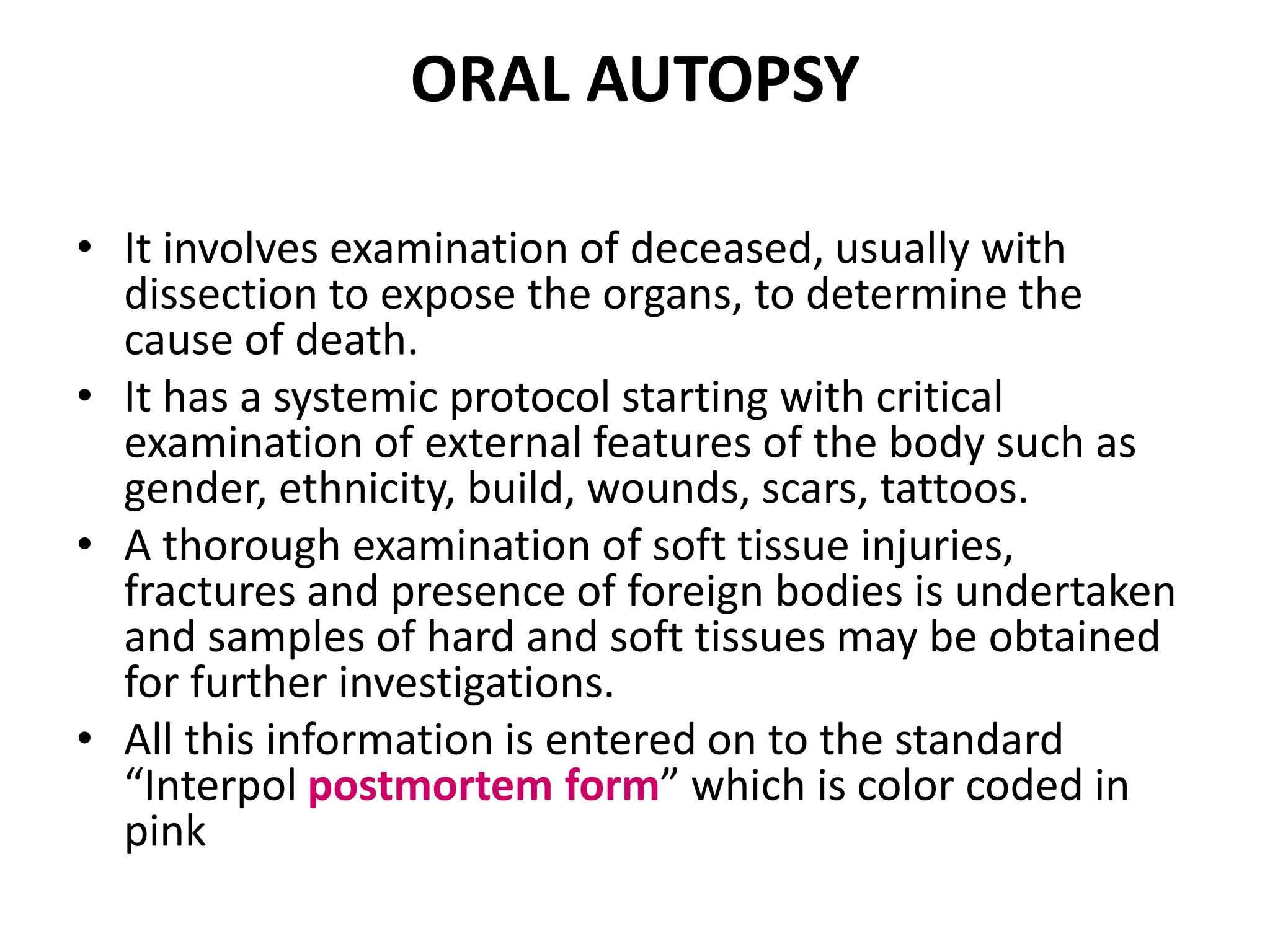 ORAL AUTOPSY
• It involves examination of deceased, usually with
dissection to expose the organs, to determine the
cause of death.
• It has a systemic protocol starting with critical
examination of external features of the body such as
gender, ethnicity, build, wounds, scars, tattoos.
• A thorough examination of soft tissue injuries,
fractures and presence of foreign bodies is undertaken
and samples of hard and soft tissues may be obtained
for further investigations.
• All this information is entered on to the standard
“Interpol postmortem form” which is color coded in
pink
 