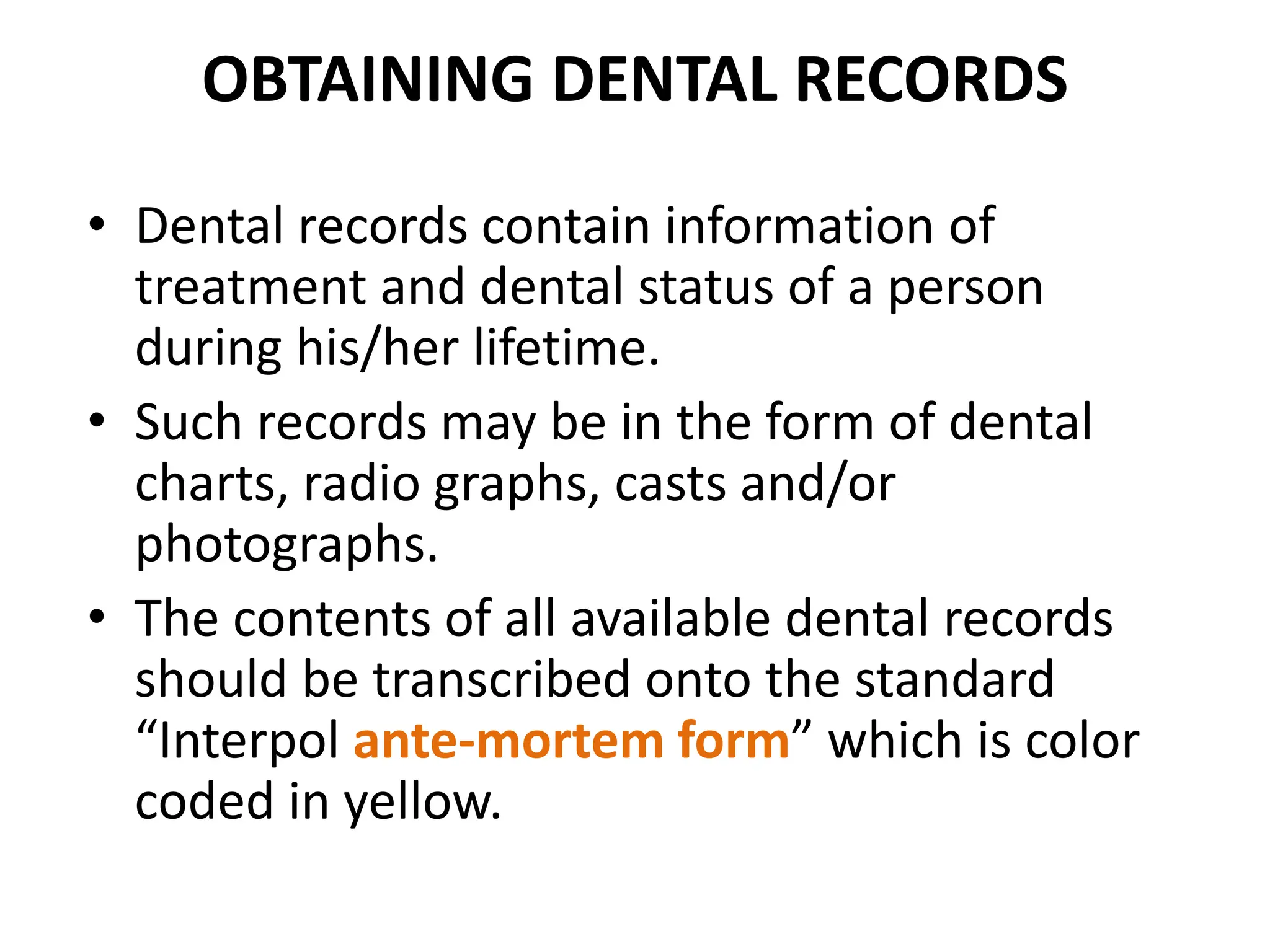 OBTAINING DENTAL RECORDS
• Dental records contain information of
treatment and dental status of a person
during his/her lifetime.
• Such records may be in the form of dental
charts, radio graphs, casts and/or
photographs.
• The contents of all available dental records
should be transcribed onto the standard
“Interpol ante-mortem form” which is color
coded in yellow.
 