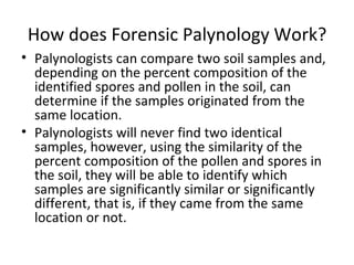 How does Forensic Palynology Work?
• Palynologists can compare two soil samples and,
  depending on the percent composition of the
  identified spores and pollen in the soil, can
  determine if the samples originated from the
  same location.
• Palynologists will never find two identical
  samples, however, using the similarity of the
  percent composition of the pollen and spores in
  the soil, they will be able to identify which
  samples are significantly similar or significantly
  different, that is, if they came from the same
  location or not.
 
