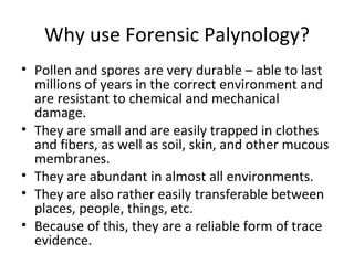Why use Forensic Palynology?
• Pollen and spores are very durable – able to last
  millions of years in the correct environment and
  are resistant to chemical and mechanical
  damage.
• They are small and are easily trapped in clothes
  and fibers, as well as soil, skin, and other mucous
  membranes.
• They are abundant in almost all environments.
• They are also rather easily transferable between
  places, people, things, etc.
• Because of this, they are a reliable form of trace
  evidence.
 