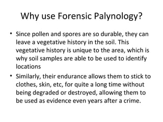 Why use Forensic Palynology?
• Since pollen and spores are so durable, they can
  leave a vegetative history in the soil. This
  vegetative history is unique to the area, which is
  why soil samples are able to be used to identify
  locations
• Similarly, their endurance allows them to stick to
  clothes, skin, etc, for quite a long time without
  being degraded or destroyed, allowing them to
  be used as evidence even years after a crime.
 