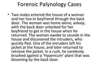 Forensic Palynology Cases
• Two males entered the house of a woman
  and her live-in boyfriend through the back
  door. The woman was home alone, asleep,
  with the back door unlocked for her
  boyfriend to get in the house when he
  returned. The woman awoke to sounds in the
  house and discovered the intruders, who
  quickly fled. One of the intruders left his
  jacket at the house, and later returned to
  retrieve the jacket. In a rush, he carelessly
  brushed against a ‘Hypericum’ plant that was
  blooming by the back door.
 