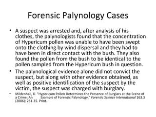 Forensic Palynology Cases
• A suspect was arrested and, after analysis of his
  clothes, the palynologists found that the concentration
  of Hypericum pollen was unable to have been swept
  onto the clothing by wind dispersal and they had to
  have been in direct contact with the bush. They also
  found the pollen from the bush to be identical to the
  pollen sampled from the Hypericum bush in question.
• The palynological evidence alone did not convict the
  suspect, but along with other evidence obtained, as
  well as positive identification of the suspect by the
  victim, the suspect was charged with burglary.
•   Mildenhall, D. "Hypericum Pollen Determines the Presence of Burglars at the Scene of
    a Crime: An      Example of Forensic Palynology." Forensic Science International 163.3
    (2006): 231-35. Print.
 