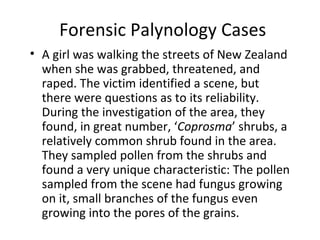 Forensic Palynology Cases
• A girl was walking the streets of New Zealand
  when she was grabbed, threatened, and
  raped. The victim identified a scene, but
  there were questions as to its reliability.
  During the investigation of the area, they
  found, in great number, ‘Coprosma’ shrubs, a
  relatively common shrub found in the area.
  They sampled pollen from the shrubs and
  found a very unique characteristic: The pollen
  sampled from the scene had fungus growing
  on it, small branches of the fungus even
  growing into the pores of the grains.
 