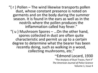 “( r ) Pollen – The wind likewise transports pollen
      dust, whose constant presence is noted on
   garments and on the body during the summer
    season. It is found in the ears as well as in the
        nostrils where the pollen produces the
            inflammation called hay fever.”
 “( u ) Mushroom Spores – …On the other hand,
        spores collected in dust are often quite
     characteristic and permit us up to a certain
   degree to determine what the bearer has been
      recently doing, such as walking in a wood,
              collecting mushrooms, etc.”
                               ~Edmond Locard, 1930
                             “The Analysis of Dust Traces, Part II”
                           The American Journal of Police Science
                                                Volume 1, Issue 4
 