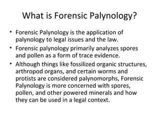 What is Forensic Palynology?
• Forensic Palynology is the application of
  palynology to legal issues and the law.
• Forensic palynology primarily analyzes spores
  and pollen as a form of trace evidence.
• Although things like fossilized organic structures,
  arthropod organs, and certain worms and
  protists are considered palynomorphs, Forensic
  Palynology is more concerned with spores,
  pollen, and other powered minerals and how
  they can be used in a legal context.
 