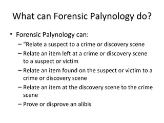 What can Forensic Palynology do?
• Forensic Palynology can:
  – “Relate a suspect to a crime or discovery scene
  – Relate an item left at a crime or discovery scene
    to a suspect or victim
  – Relate an item found on the suspect or victim to a
    crime or discovery scene
  – Relate an item at the discovery scene to the crime
    scene
  – Prove or disprove an alibis
 