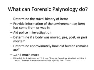What can Forensic Palynology do?
 – Determine the travel history of items
 – Provide information of the environment an item
   has come from or was in
 – Aid police in investigation
 – Determine if a body was moved, pre, post, or peri
   mortem
 – Determine approximately how old human remains
   are”
 – …and much more
 – Mildenhall, D., P. Wiltshire, and V. Bryant. "Forensic Palynology: Why Do It and How It
    Works." Forensic Science International 163.3 (2006): 163-72. Print.
 