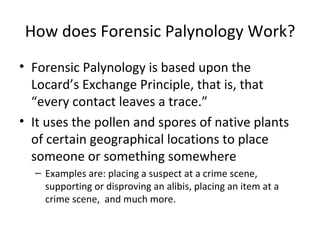 How does Forensic Palynology Work?
• Forensic Palynology is based upon the
  Locard’s Exchange Principle, that is, that
  “every contact leaves a trace.”
• It uses the pollen and spores of native plants
  of certain geographical locations to place
  someone or something somewhere
  – Examples are: placing a suspect at a crime scene,
    supporting or disproving an alibis, placing an item at a
    crime scene, and much more.
 
