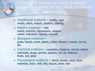 Before an autopsy can occur, a medical examiner will search for any physical evidence on the body:Conditional evidence – lividity, rigor mortis, odors, insects, position, clothing.Pattern evidence – bite marks, imprints, impressions, weapon marks, insertions, injuries, woundsBiological evidence – grass, leaves, wood, plants, pollen, flowers, insects, worms, etc.Chemical evidence – cosmetics, firearms, vehicle-related chemicals, drugs, alcohol, poisons, ink, oil, cleaning fluids, soil, glassPhysiological evidence – blood, semen, urine, fecal materials, tears, milk, bile, tissues, bone, hair