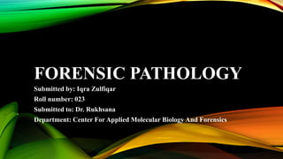 FORENSIC PATHOLOGY
Submitted by: Iqra Zulfiqar
Roll number: 023
Submitted to: Dr. Rukhsana
Department: Center For Applied Molecular Biology And Forensics
 