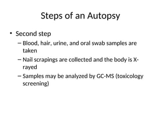 Steps of an Autopsy
• Second step
– Blood, hair, urine, and oral swab samples are
taken
– Nail scrapings are collected and the body is X-
rayed
– Samples may be analyzed by GC-MS (toxicology
screening)
 