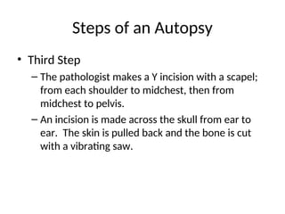 Steps of an Autopsy
• Third Step
– The pathologist makes a Y incision with a scapel;
from each shoulder to midchest, then from
midchest to pelvis.
– An incision is made across the skull from ear to
ear. The skin is pulled back and the bone is cut
with a vibrating saw.
 