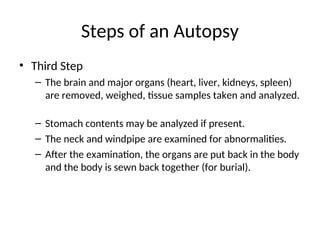 Steps of an Autopsy
• Third Step
– The brain and major organs (heart, liver, kidneys, spleen)
are removed, weighed, tissue samples taken and analyzed.
– Stomach contents may be analyzed if present.
– The neck and windpipe are examined for abnormalities.
– After the examination, the organs are put back in the body
and the body is sewn back together (for burial).
 