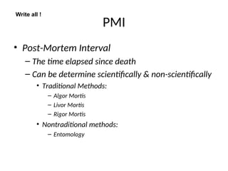 PMI
• Post-Mortem Interval
– The time elapsed since death
– Can be determine scientifically & non-scientifically
• Traditional Methods:
– Algor Mortis
– Livor Mortis
– Rigor Mortis
• Nontraditional methods:
– Entomology
Write all !
 