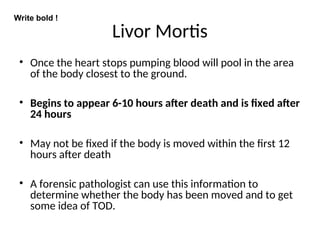 Livor Mortis
• Once the heart stops pumping blood will pool in the area
of the body closest to the ground.
• Begins to appear 6-10 hours after death and is fixed after
24 hours
• May not be fixed if the body is moved within the first 12
hours after death
• A forensic pathologist can use this information to
determine whether the body has been moved and to get
some idea of TOD.
Write bold !
 