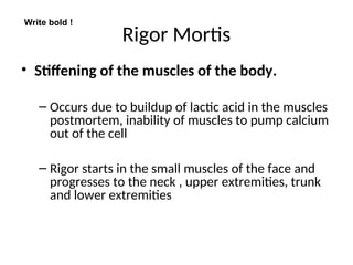 Rigor Mortis
• Stiffening of the muscles of the body.
– Occurs due to buildup of lactic acid in the muscles
postmortem, inability of muscles to pump calcium
out of the cell
– Rigor starts in the small muscles of the face and
progresses to the neck , upper extremities, trunk
and lower extremities
Write bold !
 