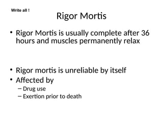Rigor Mortis
• Rigor Mortis is usually complete after 36
hours and muscles permanently relax
• Rigor mortis is unreliable by itself
• Affected by
– Drug use
– Exertion prior to death
Write all !
 