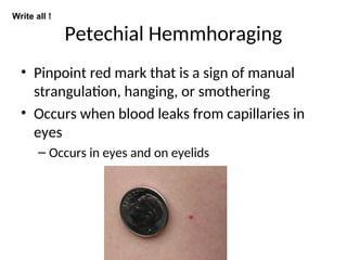 Petechial Hemmhoraging
• Pinpoint red mark that is a sign of manual
strangulation, hanging, or smothering
• Occurs when blood leaks from capillaries in
eyes
– Occurs in eyes and on eyelids
Write all !
 