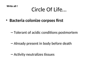 Circle Of Life…
• Bacteria colonize corpses first
– Tolerant of acidic conditions postmortem
– Already present in body before death
– Activity neutralizes tissues
Write all !
 