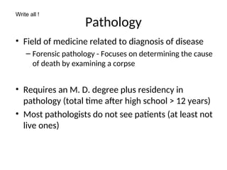 Pathology
• Field of medicine related to diagnosis of disease
– Forensic pathology - Focuses on determining the cause
of death by examining a corpse
• Requires an M. D. degree plus residency in
pathology (total time after high school > 12 years)
• Most pathologists do not see patients (at least not
live ones)
Write all !
 