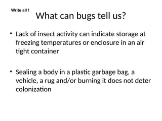What can bugs tell us?
• Lack of insect activity can indicate storage at
freezing temperatures or enclosure in an air
tight container
• Sealing a body in a plastic garbage bag, a
vehicle, a rug and/or burning it does not deter
colonization
Write all !
 