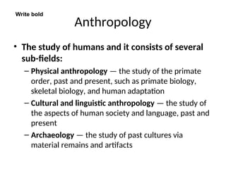 Anthropology
• The study of humans and it consists of several
sub-fields:
– Physical anthropology — the study of the primate
order, past and present, such as primate biology,
skeletal biology, and human adaptation
– Cultural and linguistic anthropology — the study of
the aspects of human society and language, past and
present
– Archaeology — the study of past cultures via
material remains and artifacts
Write bold
 
