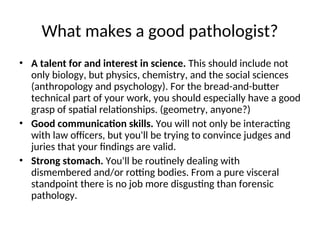 What makes a good pathologist?
• A talent for and interest in science. This should include not
only biology, but physics, chemistry, and the social sciences
(anthropology and psychology). For the bread-and-butter
technical part of your work, you should especially have a good
grasp of spatial relationships. (geometry, anyone?)
• Good communication skills. You will not only be interacting
with law officers, but you'll be trying to convince judges and
juries that your findings are valid.
• Strong stomach. You'll be routinely dealing with
dismembered and/or rotting bodies. From a pure visceral
standpoint there is no job more disgusting than forensic
pathology.
 