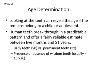 Age Determination
• Looking at the teeth can reveal the age if the
remains belong to a child or adolescent.
• Human teeth break through in a predictable
pattern and offer a fairly reliable estimate
between five months and 21 years.
– Baby teeth (20) vs. permanent teeth (32)
– Presence or absence of wisdom teeth (usually >
15 y.o.)
Write all !
 