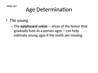 Age Determination
• The young
– The epiphyseal union -- areas of the femur that
gradually fuse as a person ages -- can help
estimate young ages if the teeth are missing.
Write all !
 