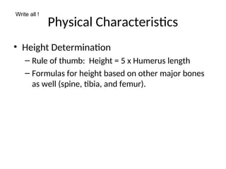 Physical Characteristics
• Height Determination
– Rule of thumb: Height = 5 x Humerus length
– Formulas for height based on other major bones
as well (spine, tibia, and femur).
Write all !
 