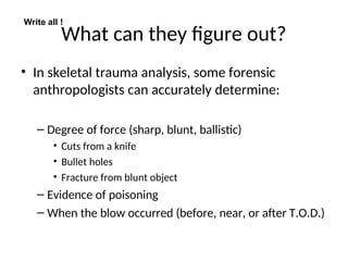 What can they figure out?
• In skeletal trauma analysis, some forensic
anthropologists can accurately determine:
– Degree of force (sharp, blunt, ballistic)
• Cuts from a knife
• Bullet holes
• Fracture from blunt object
– Evidence of poisoning
– When the blow occurred (before, near, or after T.O.D.)
Write all !
 