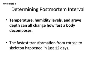 Determining Postmortem Interval
• Temperature, humidity levels, and grave
depth can all change how fast a body
decomposes.
• The fastest transformation from corpse to
skeleton happened in just 12 days.
Write bold !
 