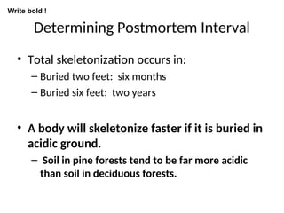 Determining Postmortem Interval
• Total skeletonization occurs in:
– Buried two feet: six months
– Buried six feet: two years
• A body will skeletonize faster if it is buried in
acidic ground.
– Soil in pine forests tend to be far more acidic
than soil in deciduous forests.
Write bold !
 