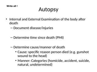 Autopsy
• Internal and External Examination of the body after
death
– Document disease/injuries
– Determine time since death (PMI)
– Determine cause/manner of death
• Cause: specific reason person died (e.g. gunshot
wound to the head)
• Manner: Categories (homicide, accident, suicide,
natural, undetermined)
Write all !
 