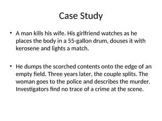 Case Study
• A man kills his wife. His girlfriend watches as he
places the body in a 55-gallon drum, douses it with
kerosene and lights a match.
• He dumps the scorched contents onto the edge of an
empty field. Three years later, the couple splits. The
woman goes to the police and describes the murder.
Investigators find no trace of a crime at the scene.
 