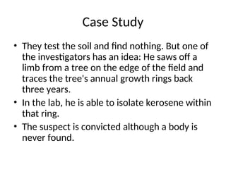 Case Study
• They test the soil and find nothing. But one of
the investigators has an idea: He saws off a
limb from a tree on the edge of the field and
traces the tree's annual growth rings back
three years.
• In the lab, he is able to isolate kerosene within
that ring.
• The suspect is convicted although a body is
never found.
 
