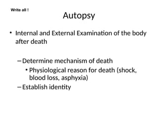 Autopsy
• Internal and External Examination of the body
after death
–Determine mechanism of death
• Physiological reason for death (shock,
blood loss, asphyxia)
–Establish identity
Write all !
 