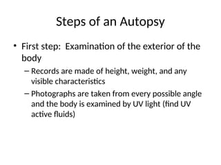Steps of an Autopsy
• First step: Examination of the exterior of the
body
– Records are made of height, weight, and any
visible characteristics
– Photographs are taken from every possible angle
and the body is examined by UV light (find UV
active fluids)
 
