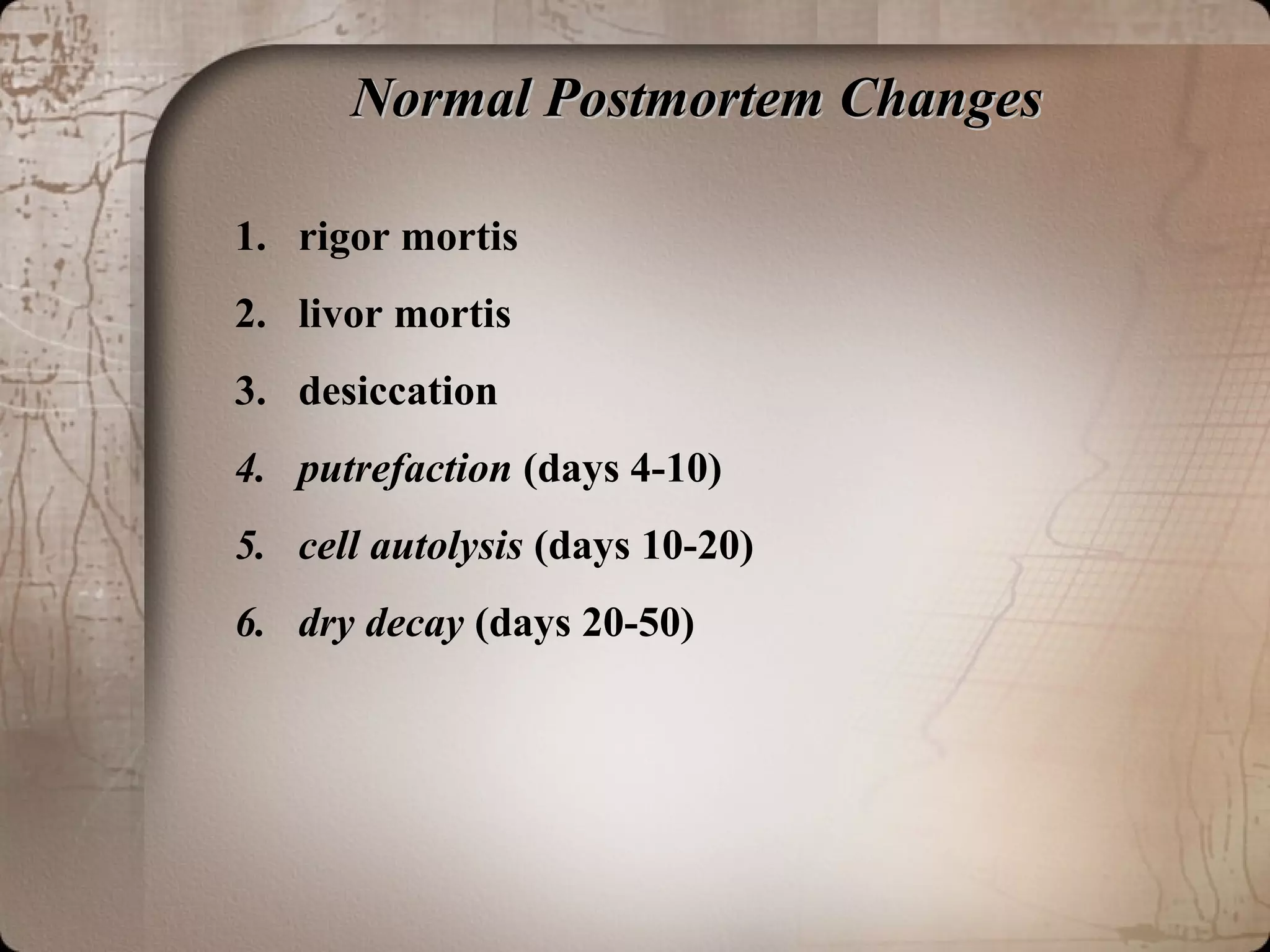 Normal Postmortem ChangesNormal Postmortem Changes
1. rigor mortis
2. livor mortis
3. desiccation
4. putrefaction (days 4-10)
5. cell autolysis (days 10-20)
6. dry decay (days 20-50)
 