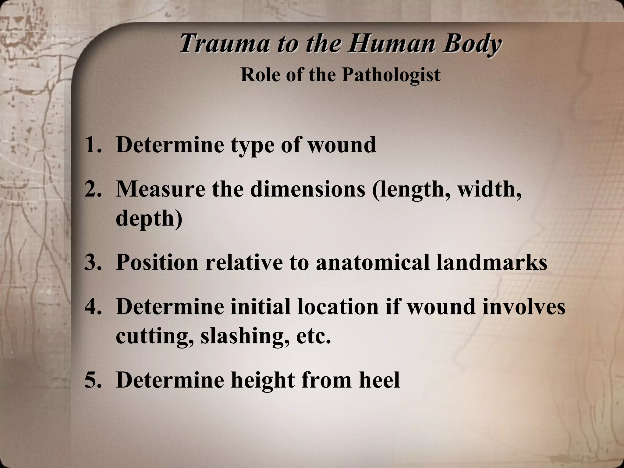 Trauma to the Human BodyTrauma to the Human Body
Role of the Pathologist
1. Determine type of wound
2. Measure the dimensions (length, width,
depth)
3. Position relative to anatomical landmarks
4. Determine initial location if wound involves
cutting, slashing, etc.
5. Determine height from heel
 